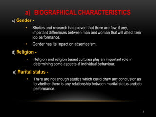 Biographical characteristicsc) Gender -Studies and research has proved that there are few, if any, important differences between man and woman that will affect their job performance.Gender has its impact on absenteeism. d) Religion -Religion and religion based cultures play an important role in determining some aspects of individual behaviour.e) Marital status -There are not enough studies which could draw any conclusion as to whether there is any relationship between marital status and job performance.7