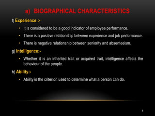 Biographical characteristicsf) Experience :-It is considered to be a good indicator of employee performance.There is a positive relationship between experience and job performance.There is negative relationship between seniority and absenteeism.g) Intelligence:- Whether it is an inherited trait or acquired trait, intelligence affects the behaviour of the people.h) Ability:-Ability is the criterion used to determine what a person can do.8