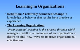 Learning in Organizations
• Definition: A relatively permanent change in
knowledge or behavior that results from practice or
experience.
• The Learning Organization:
Organizational learning is the process through which
managers instill in all members of an organization a
desire to find new ways to improve organizational
effectiveness.
 