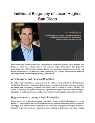 Individual Biography of Jason Hughes
San Diego
With unmatched professionalism and unprecedented leadership qualities, Jason Hughes San
Diego has risen as a notable name in the real-world sector. Hailing from San Diego, the
indomitable spirit of his founder, Hughes Marino, has continually stirred the commercial real
estate market with an innovative approach, game-changing policies, and numerous beneficial
deal negotiations, contributing significantly to the industry.
A Professional and Personal Snapshot
He embarked on his illustrious career journey in the 1980s, working for Cushman & Wakefield in
the Century City area of Los Angeles. Over the years, his intense dedication and commitment to
excellence saw him leading numerous real estate projects, creating a niche for himself. The
values of expertise and guidance have been ingrained in his personality, invariably reflecting in
all aspects of his life, personal and professional, making him an impactful figure in the industry.
Hughes Marino – Laying a Solid Foundation
In the yearning to redefine the corporate real estate industry, he laid the foundation of Hughes
Marino, a company dedicated exclusively to tenant and buyer representation. Built on the pillars
of integrity, skill, and tremendous dedication, the firm rapidly emerged as the largest of its kind.
Focusing on services like lease negotiations, lease auditing, and corporate real estate strategy
 