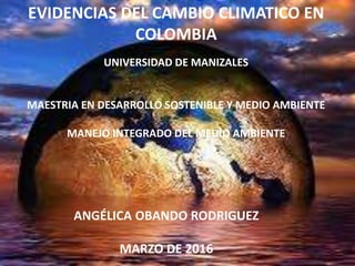 ANGÉLICA OBANDO RODRIGUEZ
MARZO DE 2016
EVIDENCIAS DEL CAMBIO CLIMATICO EN
COLOMBIA
UNIVERSIDAD DE MANIZALES
MAESTRIA EN DESARROLLO SOSTENIBLE Y MEDIO AMBIENTE
MANEJO INTEGRADO DEL MEDIO AMBIENTE
 