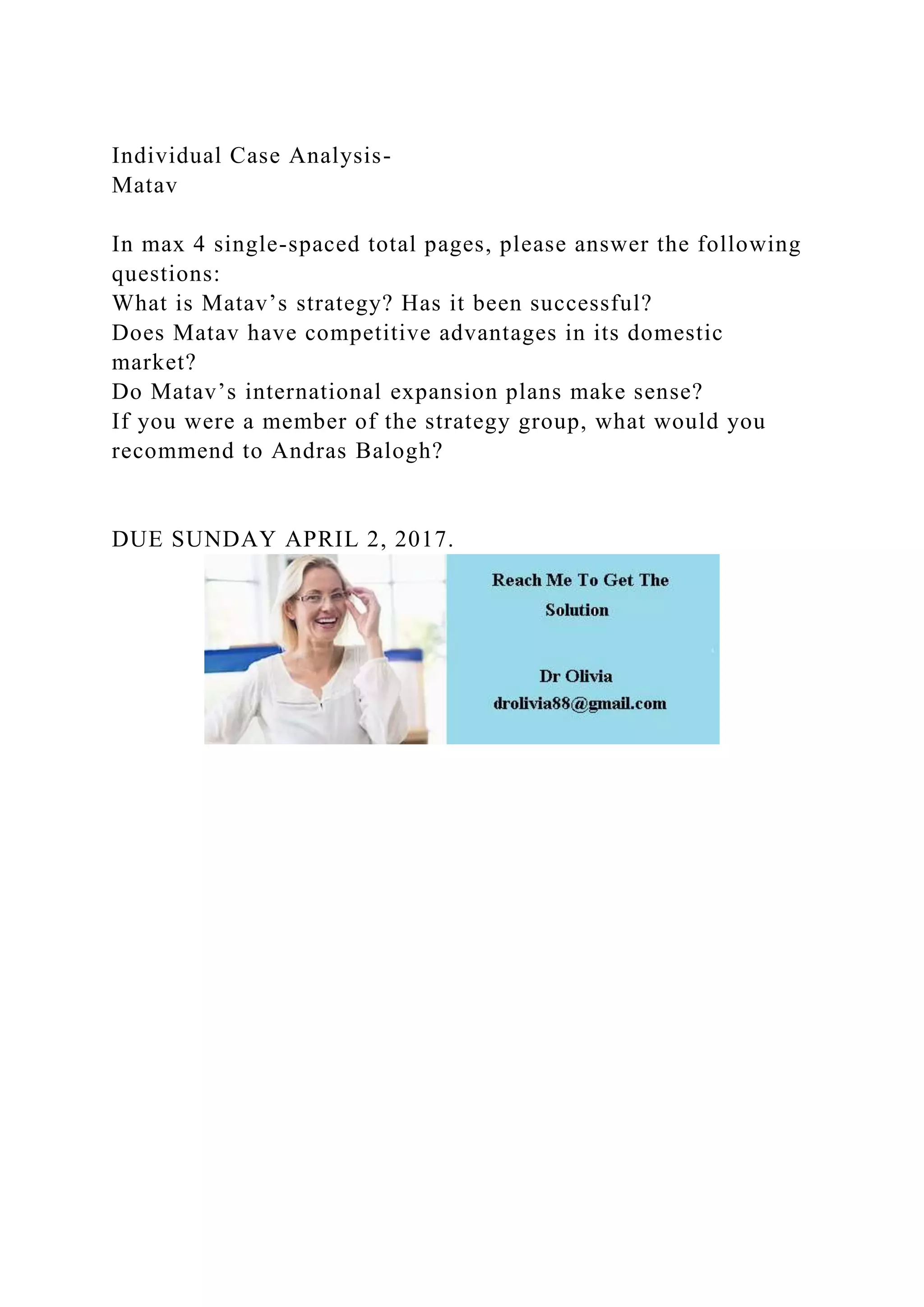 Individual Case Analysis-
Matav
In max 4 single-spaced total pages, please answer the following
questions:
What is Matav’s strategy? Has it been successful?
Does Matav have competitive advantages in its domestic
market?
Do Matav’s international expansion plans make sense?
If you were a member of the strategy group, what would you
recommend to Andras Balogh?
DUE SUNDAY APRIL 2, 2017.