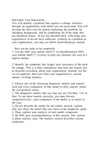 Individual Case Instructions
You will identify a problem that requires a change initiative
through an organization with which you are associated. You will
develop the final case by clearly explaining the problem, by
including background, and by completing all of the tasks that
are identified below. If you are uncomfortable with using your
organization or do not have sufficient visibility to a problem in
your organization, you may use theNo Good Deedcase instead.
Here are the tasks to be completed:
1. Use the 6681 case outline mar9'17 (1).docxDownload 6681
case outline mar9'17 (1).docx to help you structure the case in a
logical manner.
2. Identify the symptoms that trigger your awareness of the need
for change. This is a short explanation that does not require you
to describe everything about your organization. Instead, list the
set of symptoms that arise from your organization’s current
manner of doing business.
3. Choose one of the following diagnostic models and explain
each and every component of that model to fully analyze where
the real problem exists.
1. The diagnostic models that you may use are: Six-Box, 7-S, or
Star. To use these models correctly, you must discuss,
comprehensively, each component of the model as it relates to
the case.
2. Do not describe the model for the reader. Instead, explain
why you chose the model that you chose as the diagnostic guide.
3. Then, explain your analysis of each model component.
4. Do NOT give recommendations in this section. This section
is about analysis only. The analysis section describes current
conditions.
 