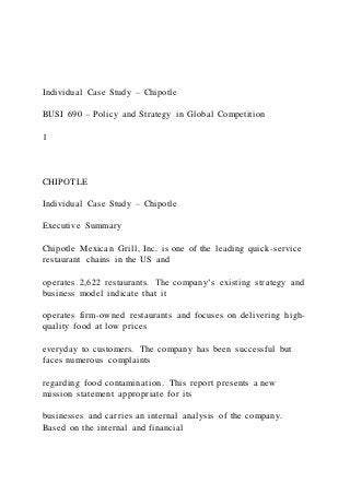 Individual Case Study – Chipotle
BUSI 690 – Policy and Strategy in Global Competition
1
CHIPOTLE
Individual Case Study – Chipotle
Executive Summary
Chipotle Mexican Grill, Inc. is one of the leading quick-service
restaurant chains in the US and
operates 2,622 restaurants. The company’s existing strategy and
business model indicate that it
operates firm-owned restaurants and focuses on delivering high-
quality food at low prices
everyday to customers. The company has been successful but
faces numerous complaints
regarding food contamination. This report presents a new
mission statement appropriate for its
businesses and carries an internal analysis of the company.
Based on the internal and financial
 