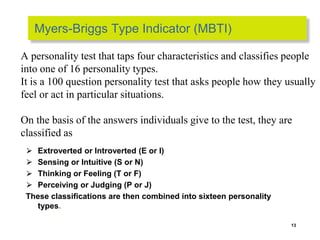 Myers-Briggs Type Indicator (MBTI)
⮚ Extroverted or Introverted (E or I)
⮚ Sensing or Intuitive (S or N)
⮚ Thinking or Feeling (T or F)
⮚ Perceiving or Judging (P or J)
These classifications are then combined into sixteen personality
types.
A personality test that taps four characteristics and classifies people
into one of 16 personality types.
It is a 100 question personality test that asks people how they usually
feel or act in particular situations.
On the basis of the answers individuals give to the test, they are
classified as
13
 
