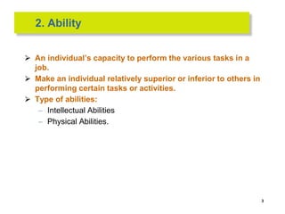2. Ability
⮚ An individual’s capacity to perform the various tasks in a
job.
⮚ Make an individual relatively superior or inferior to others in
performing certain tasks or activities.
⮚ Type of abilities:
– Intellectual Abilities
– Physical Abilities.
3
 