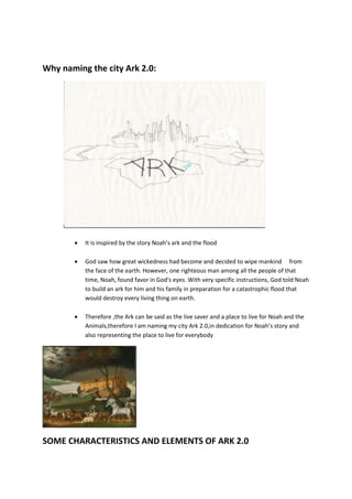 Why naming the city Ark 2.0:
 It is inspired by the story Noah’s ark and the flood
 God saw how great wickedness had become and decided to wipe mankind from
the face of the earth. However, one righteous man among all the people of that
time, Noah, found favor in God's eyes. With very specific instructions, God told Noah
to build an ark for him and his family in preparation for a catastrophic flood that
would destroy every living thing on earth.
 Therefore ,the Ark can be said as the live saver and a place to live for Noah and the
Animals,therefore I am naming my city Ark 2.0,in dedication for Noah’s story and
also representing the place to live for everybody
SOME CHARACTERISTICS AND ELEMENTS OF ARK 2.0
 