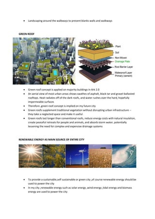  Landscaping around the walkways to prevent blanks walls and walkways
GREEN ROOF
 Green roof concept is applied on majority buildings in Ark 2.0
 An aerial view of most urban areas shows swathes of asphalt, black tar and gravel-ballasted
rooftops. Heat radiates off of the dark roofs, and water rushes over the hard, hopefully
impermeable surfaces
 Therefore ,green roof concept is implied on my future city
 Green roofs supplement traditional vegetation without disrupting urban infrastructure --
they take a neglected space and make it useful.
 Green roofs last longer than conventional roofs, reduce energy costs with natural insulation,
create peaceful retreats for people and animals, and absorb storm water, potentially
lessening the need for complex and expensive drainage systems
RENEWABLE ENERGY AS MAIN SOURCE OF ENTIRE CITY
 To provide a sustainable,self sustainable or green city ,of course renewable energy should be
used to power the city
 In my city ,renewable energy such as solar energy ,wind energy ,tidal energy and biomass
energy are used to power the city
 