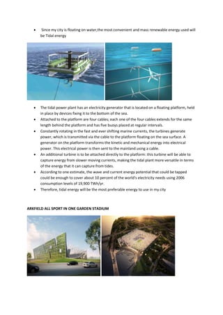  Since my city is floating on water,the most convenient and mass renewable energy used will
be Tidal energy
 The tidal power plant has an electricity generator that is located on a floating platform, held
in place by devices fixing it to the bottom of the sea.
 Attached to the platform are four cables; each one of the four cables extends for the same
length behind the platform and has five buoys placed at regular intervals.
 Constantly rotating in the fast and ever shifting marine currents, the turbines generate
power, which is transmitted via the cable to the platform floating on the sea surface. A
generator on the platform transforms the kinetic and mechanical energy into electrical
power. This electrical power is then sent to the mainland using a cable.
 An additional turbine is to be attached directly to the platform: this turbine will be able to
capture energy from slower moving currents, making the tidal plant more versatile in terms
of the energy that it can capture from tides.
 According to one estimate, the wave and current energy potential that could be tapped
could be enough to cover about 10 percent of the world's electricity needs using 2006
consumption levels of 19,900 TWh/yr.
 Therefore, tidal energy will be the most preferable energy to use in my city
ARKFIELD ALL SPORT IN ONE GARDEN STADIUM
 