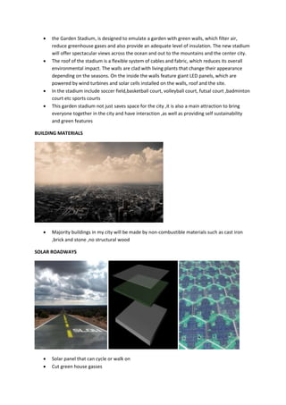  the Garden Stadium, is designed to emulate a garden with green walls, which filter air,
reduce greenhouse gases and also provide an adequate level of insulation. The new stadium
will offer spectacular views across the ocean and out to the mountains and the center city.
 The roof of the stadium is a flexible system of cables and fabric, which reduces its overall
environmental impact. The walls are clad with living plants that change their appearance
depending on the seasons. On the inside the walls feature giant LED panels, which are
powered by wind turbines and solar cells installed on the walls, roof and the site.
 In the stadium include soccer field,basketball court, volleyball court, futsal court ,badminton
court etc sports courts
 This garden stadium not just saves space for the city ,it is also a main attraction to bring
everyone together in the city and have interaction ,as well as providing self sustainability
and green features
BUILDING MATERIALS
 Majority buildings in my city will be made by non-combustible materials such as cast iron
,brick and stone ,no structural wood
SOLAR ROADWAYS
 Solar panel that can cycle or walk on
 Cut green house gasses
 