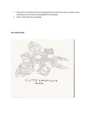  They pay for themselves primarily through generation of electricity ,which can power homes
and buisnesses connected via cycling highlines and roadways
 LEDS to make road lines and signage
CITY LAYOUT PLAN
 