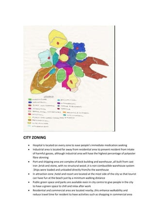 CITY ZONING
 Hospital is located on every zone to ease people’s immediate medication seeking
 Industrial area is located far away from residential area to prevent resident from intake
of harmful gasses, although industrial area will have the highest percentage of polyester
fibre skinning
 Port and shipping area are complex of dock building and warehouse ,all built from cast
iron ,brick and stone, with no structural wood ,it is non-combustible warehouse system
.Ships were loaded and unloaded directly from/to the warehouse
 In attraction zone ,hotel and resort are located at the most side of the city so that tourist
can have fun at the beach just by a minimum walking distance
 Public green space and parks are available even in city centre to give people in the city
to have a green space to chill and relax after work
 Residential and commercial area are located nearby ,this enhance walkability and
reduce travel time for resident to have activities such as shopping in commercial area
 
