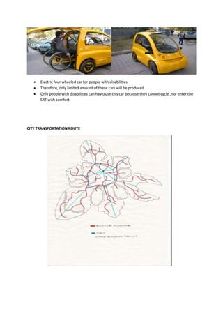  Electric four wheeled car for people with disabilities
 Therefore, only limited amount of these cars will be produced
 Only people with disabilities can have/use this car because they cannot cycle ,nor enter the
SRT with comfort
CITY TRANSPORTATION ROUTE
 