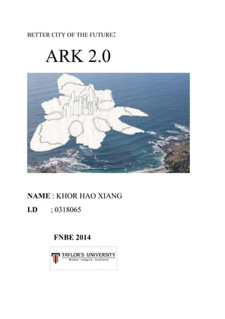 BETTER CITY OF THE FUTURE:
ARK 2.0
NAME : KHOR HAO XIANG
I.D ; 0318065
FNBE 2014
 