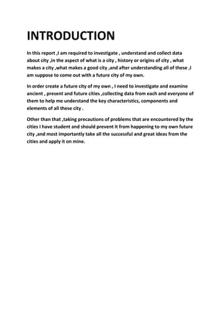 INTRODUCTION
In this report ,I am required to investigate , understand and collect data
about city ,in the aspect of what is a city , history or origins of city , what
makes a city ,what makes a good city ,and after understanding all of these ,I
am suppose to come out with a future city of my own.
In order create a future city of my own , I need to investigate and examine
ancient , present and future cities ,collecting data from each and everyone of
them to help me understand the key characteristics, components and
elements of all these city .
Other than that ,taking precautions of problems that are encountered by the
cities I have student and should prevent it from happening to my own future
city ,and most importantly take all the successful and great ideas from the
cities and apply it on mine.
 