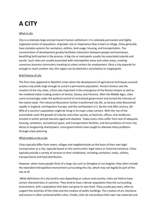 A CITY
What is city
City is a relatively large and permanent human settlement. It is relatively permanent and highly
organized centre of population, of greater size or importance than a town or village. Cities generally
have complex systems for sanitation, utilities, land usage, housing, and transportation. The
concentration of development greatly facilitates interaction between people and businesses,
benefiting both parties in the process. A big city or metropolis usually has associated suburbs and
exurbs. Such cities are usually associated with metropolitan areas and urban areas, creating
numerous business commuters traveling to urban centers for employment. Once a city expands far
enough to reach another city, this region can be deemed a conurbation or megalopolis.
Brief history of city
The first cities appeared in Neolithic times when the development of agricultural techniques assured
surplus crop yields large enough to sustain a permanent population. Ancient Greece saw the
creation of the city-state, a form also important in the emergence of the Roman empire as well as
the medieval Italian trading centers of Venice, Genoa, and Florence. After the Middle Ages, cities
came increasingly under the political control of centralized government and served the interests of
the nation-state. The Industrial Revolution further transformed city life, as factory cities blossomed
rapidly in England, northwestern Europe, and the northeastern U.S. By the mid-20th century, 30–
60% of a country’s population might be living in its major urban centers. With the rise of the
automobile came the growth of suburbs and urban sprawl, as factories, offices, and residences
erected in earlier periods became aged and obsolete. Today many cities suffer from lack of adequate
housing, sanitation, recreational space, and transportation facilities, and face problems of inner-city
decay or burgeoning shantytowns. Local governments have sought to alleviate these problems
through urban planning
What makes a city a city
Cities typically differ from towns, villages and neighborhoods on the basis of their own legal
incorporation as a city, typically based on the community's legal status or historical existence. Cities
typically provide a variety of services to their inhabitants, including sanitation, roads, utilities,
transportation and food distribution.
However, when many people think of a large city such as Shanghai or Los Angeles, they often include
the extended metropolitan environment surrounding the city, which may not legally be part of the
city at all.
While definitions of a city tend to vary depending on culture and country, cities are held to have
certain characteristics in common. They tend to have a denser population than the surrounding
environment, with a population that does not grow its own food. They usually pay taxes, often to
support the activities of the cities and the creation of public buildings. The creation of art, literature
and science is often centered within cities. Finally, cities do not produce their own raw materials and
 
