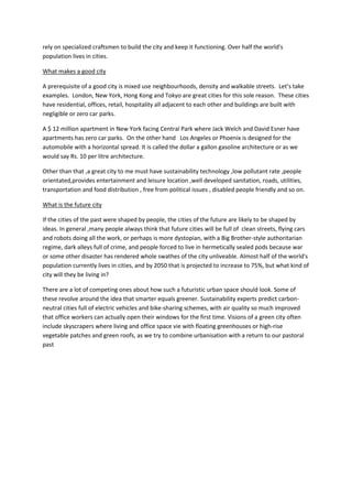 rely on specialized craftsmen to build the city and keep it functioning. Over half the world's
population lives in cities.
What makes a good city
A prerequisite of a good city is mixed use neighbourhoods, density and walkable streets. Let’s take
examples. London, New York, Hong Kong and Tokyo are great cities for this sole reason. These cities
have residential, offices, retail, hospitality all adjacent to each other and buildings are built with
negligible or zero car parks.
A $ 12 million apartment in New York facing Central Park where Jack Welch and David Esner have
apartments has zero car parks. On the other hand Los Angeles or Phoenix is designed for the
automobile with a horizontal spread. It is called the dollar a gallon gasoline architecture or as we
would say Rs. 10 per litre architecture.
Other than that ,a great city to me must have sustainability technology ,low pollutant rate ,people
orientated,provides entertainment and leisure location ,well developed sanitation, roads, utilities,
transportation and food distribution , free from political issues , disabled people friendly and so on.
What is the future city
If the cities of the past were shaped by people, the cities of the future are likely to be shaped by
ideas. In general ,many people always think that future cities will be full of clean streets, flying cars
and robots doing all the work, or perhaps is more dystopian, with a Big Brother-style authoritarian
regime, dark alleys full of crime, and people forced to live in hermetically sealed pods because war
or some other disaster has rendered whole swathes of the city unliveable. Almost half of the world's
population currently lives in cities, and by 2050 that is projected to increase to 75%, but what kind of
city will they be living in?
There are a lot of competing ones about how such a futuristic urban space should look. Some of
these revolve around the idea that smarter equals greener. Sustainability experts predict carbon-
neutral cities full of electric vehicles and bike-sharing schemes, with air quality so much improved
that office workers can actually open their windows for the first time. Visions of a green city often
include skyscrapers where living and office space vie with floating greenhouses or high-rise
vegetable patches and green roofs, as we try to combine urbanisation with a return to our pastoral
past
 