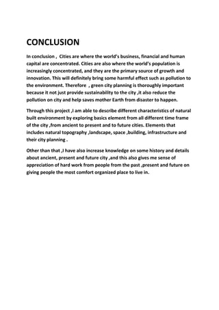 CONCLUSION
In conclusion , Cities are where the world’s business, financial and human
capital are concentrated. Cities are also where the world’s population is
increasingly concentrated, and they are the primary source of growth and
innovation. This will definitely bring some harmful effect such as pollution to
the environment. Therefore , green city planning is thoroughly important
because it not just provide sustainability to the city ,it also reduce the
pollution on city and help saves mother Earth from disaster to happen.
Through this project ,I am able to describe different characteristics of natural
built environment by exploring basics element from all different time frame
of the city ,from ancient to present and to future cities. Elements that
includes natural topography ,landscape, space ,building, infrastructure and
their city planning .
Other than that ,I have also increase knowledge on some history and details
about ancient, present and future city ,and this also gives me sense of
appreciation of hard work from people from the past ,present and future on
giving people the most comfort organized place to live in.
 