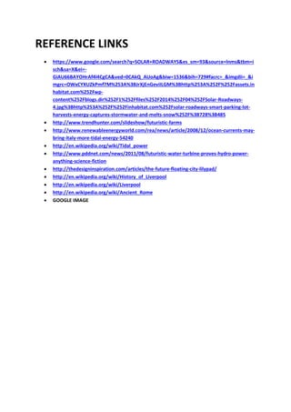 REFERENCE LINKS
 https://www.google.com/search?q=SOLAR+ROADWAYS&es_sm=93&source=lnms&tbm=i
sch&sa=X&ei=-
GiAU66BAYOHrAf4l4CgCA&ved=0CAkQ_AUoAg&biw=1536&bih=729#facrc=_&imgdii=_&i
mgrc=OWxCYXUZkPmf7M%253A%3BJrXjEnGeviILGM%3Bhttp%253A%252F%252Fassets.in
habitat.com%252Fwp-
content%252Fblogs.dir%252F1%252Ffiles%252F2014%252F04%252FSolar-Roadways-
4.jpg%3Bhttp%253A%252F%252Finhabitat.com%252Fsolar-roadways-smart-parking-lot-
harvests-energy-captures-stormwater-and-melts-snow%252F%3B728%3B485
 http://www.trendhunter.com/slideshow/futuristic-farms
 http://www.renewableenergyworld.com/rea/news/article/2008/12/ocean-currents-may-
bring-italy-more-tidal-energy-54240
 http://en.wikipedia.org/wiki/Tidal_power
 http://www.pddnet.com/news/2011/08/futuristic-water-turbine-proves-hydro-power-
anything-science-fiction
 http://thedesigninspiration.com/articles/the-future-floating-city-lilypad/
 http://en.wikipedia.org/wiki/History_of_Liverpool
 http://en.wikipedia.org/wiki/Liverpool
 http://en.wikipedia.org/wiki/Ancient_Rome
 GOOGLE IMAGE
 