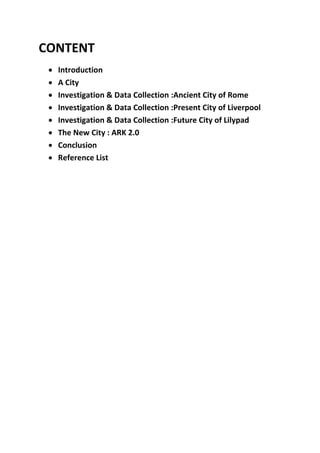 CONTENT
 Introduction
 A City
 Investigation & Data Collection :Ancient City of Rome
 Investigation & Data Collection :Present City of Liverpool
 Investigation & Data Collection :Future City of Lilypad
 The New City : ARK 2.0
 Conclusion
 Reference List
 