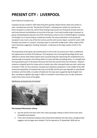PRESENT CITY : LIVERPOOL
Some history of Liverpool city…
Liverpool city was created in 1207 when King John granted a Royal Charter which was written in
Latin. Liverpool was once the "Second City of Empire", eclipsing even London for commerce at
times.Liverpool is a active city, where those looking to get around can find plenty of pubs and inns,
and many festivals and exhibitions at any time of the year. From early humble origins Liverpool, as
grown and developed to become one of the most famous cities to visit in United Kingdom. Liverpool,
rich though it is in cultural history, architecture and for the many entertainers it has produced.
Liverpool is very much a city of the 21st-century and the John Lennon Aiport, named for oneIn 1190
the place was known as 'Liuerpul', meaning a pool or creek with muddy water. Other origins of the
name have been suggested, including 'elverpool', a reference to the large number of eels in the
Mersey.
The long history of this great city stretches back in time to the 1st-century A.D. when a settlement
first appeared on the bank of the Mersey. This had grown into a thriving fishing village by the year
1200 and a charter when letters patent were issued by King John advertising the establishment of a
new borough at Liverpool, and inviting settlers to come and take up holdings there. It is thought that
the king wanted a port in the district that was free from the control of the earl of Chester. Initially it
served as a dispatch point for troops sent to Ireland, soon after Liverpool Castle was built, which was
removed in 1726. For four centuries, Liverpool was relatively unimportant. In the middle of the 16th
century the population of Liverpool was only around 500, and the port was regarded as subordinate
to Chester until the 1650s. A number of battles for the town were waged during the English Civil
War, including an eighteen-day siege in 1644. of Liverpool's most famous sons, to-day, welcomes
visitors from every corner of the globe.
Significance of present city of Liverpool
The Liverpool-Manchester railway
 was the world's first twin-track inter-urban passenger railway in which all the trains were
timetabled and ticketed
 Trains were hauled by company steam locomotives between the two towns, though private
waggons and carriages were allowed. The line opened on 15 September 1830 and ran
 