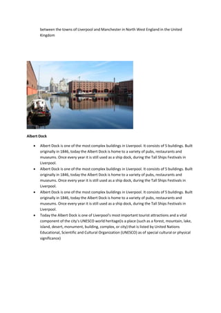 between the towns of Liverpool and Manchester in North West England in the United
Kingdom
Albert Dock
 Albert Dock is one of the most complex buildings in Liverpool. It consists of 5 buildings. Built
originally in 1846, today the Albert Dock is home to a variety of pubs, restaurants and
museums. Once every year it is still used as a ship dock, during the Tall Ships Festivals in
Liverpool.
 Albert Dock is one of the most complex buildings in Liverpool. It consists of 5 buildings. Built
originally in 1846, today the Albert Dock is home to a variety of pubs, restaurants and
museums. Once every year it is still used as a ship dock, during the Tall Ships Festivals in
Liverpool.
 Albert Dock is one of the most complex buildings in Liverpool. It consists of 5 buildings. Built
originally in 1846, today the Albert Dock is home to a variety of pubs, restaurants and
museums. Once every year it is still used as a ship dock, during the Tall Ships Festivals in
Liverpool.
 Today the Albert Dock is one of Liverpool's most important tourist attractions and a vital
component of the city's UNESCO world heritage(is a place (such as a forest, mountain, lake,
island, desert, monument, building, complex, or city) that is listed by United Nations
Educational, Scientific and Cultural Organization (UNESCO) as of special cultural or physical
significance)
 