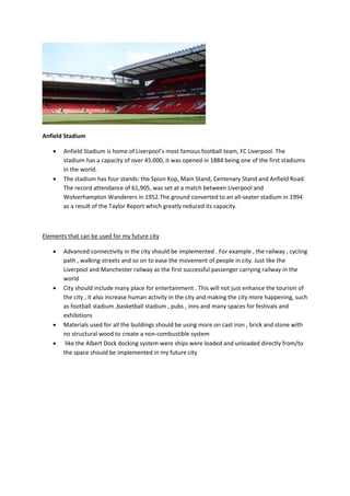 Anfield Stadium
 Anfield Stadium is home of Liverpool’s most famous football team, FC Liverpool. The
stadium has a capacity of over 45.000, it was opened in 1884 being one of the first stadiums
in the world.
 The stadium has four stands: the Spion Kop, Main Stand, Centenary Stand and Anfield Road.
The record attendance of 61,905, was set at a match between Liverpool and
Wolverhampton Wanderers in 1952.The ground converted to an all-seater stadium in 1994
as a result of the Taylor Report which greatly reduced its capacity.
Elements that can be used for my future city
 Advanced connectivity in the city should be implemented . For example , the railway , cycling
path , walking streets and so on to ease the movement of people in city. Just like the
Liverpool and Manchester railway as the first successful passenger carrying railway in the
world
 City should include many place for entertainment . This will not just enhance the tourism of
the city , it also increase human activity in the city and making the city more happening, such
as football stadium ,basketball stadium , pubs , inns and many spaces for festivals and
exhibitions
 Materials used for all the buildings should be using more on cast iron , brick and stone with
no structural wood to create a non-combustible system
 like the Albert Dock docking system were ships were loaded and unloaded directly from/to
the space should be implemented in my future city
 