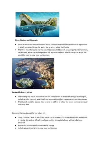Three Marinas and Mountain
 Three marinas and three mountains would surround a centrally located artificial lagoon that
is totally immersed below the water line to act as ballast for the city
 The three mountains and marinas would be dedicated to work, shopping and entertainment,
respectively, while suspended gardens and aquaculture farms located below the water line
would be used to grow food and biomass.
Renewable Energy is Used
 The floating city would also include the full complement of renewable energy technologies,
including solar, thermal, wind, tidal, and biomass to produce more energy than it consumes
 The Lilypads could be located close to land or set free to follow the ocean currents wherever
they may lead.
Elements that can be used for my future city
 Using Titanium Oxide as skin of my future city to process CO2 in the atmosphere and absorb
it into its skin so that it finally reaches a positive energetic balance with zero Carbone
emission.
 Whole city is running only on renewable energy
 Include aquaculture farm to grow food and biomass
 