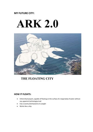 MY FUTURE CITY:
ARK 2.0
THE FLOATING CITY
HOW IT FLOATS:
 Inherently buoyant ,capable of floating on the surface of a large body of water without
any apparent technological aid
 City is evenly distributed to its weight
 Works like a ship
 