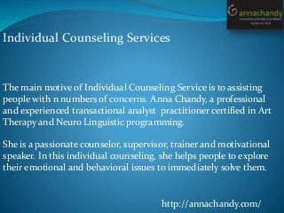 Individual Counseling Services
http://annachandy.com/
The main motive of Individual Counseling Service is to assisting
people with n numbers of concerns. Anna Chandy, a professional
and experienced transactional analyst practitioner certified in Art
Therapy and Neuro Linguistic programming.
She is a passionate counselor, supervisor, trainer and motivational
speaker. In this individual counseling, she helps people to explore
their emotional and behavioral issues to immediately solve them.
 