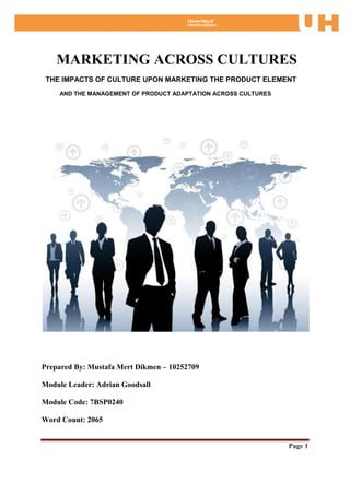 MARKETING ACROSS CULTURES
 THE IMPACTS OF CULTURE UPON MARKETING THE PRODUCT ELEMENT
    AND THE MANAGEMENT OF PRODUCT ADAPTATION ACROSS CULTURES




Prepared By: Mustafa Mert Dikmen – 10252709

Module Leader: Adrian Goodsall

Module Code: 7BSP0240

Word Count: 2065


                                                               Page 1
 