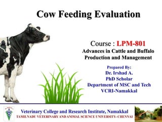 Cow Feeding Evaluation
Prepared By:
Dr. Irshad A.
PhD Scholar
Department of MSC and Tech
VCRI-Namakkal
Course : LPM-801
Advances in Cattle and Buffalo
Production and Management
 