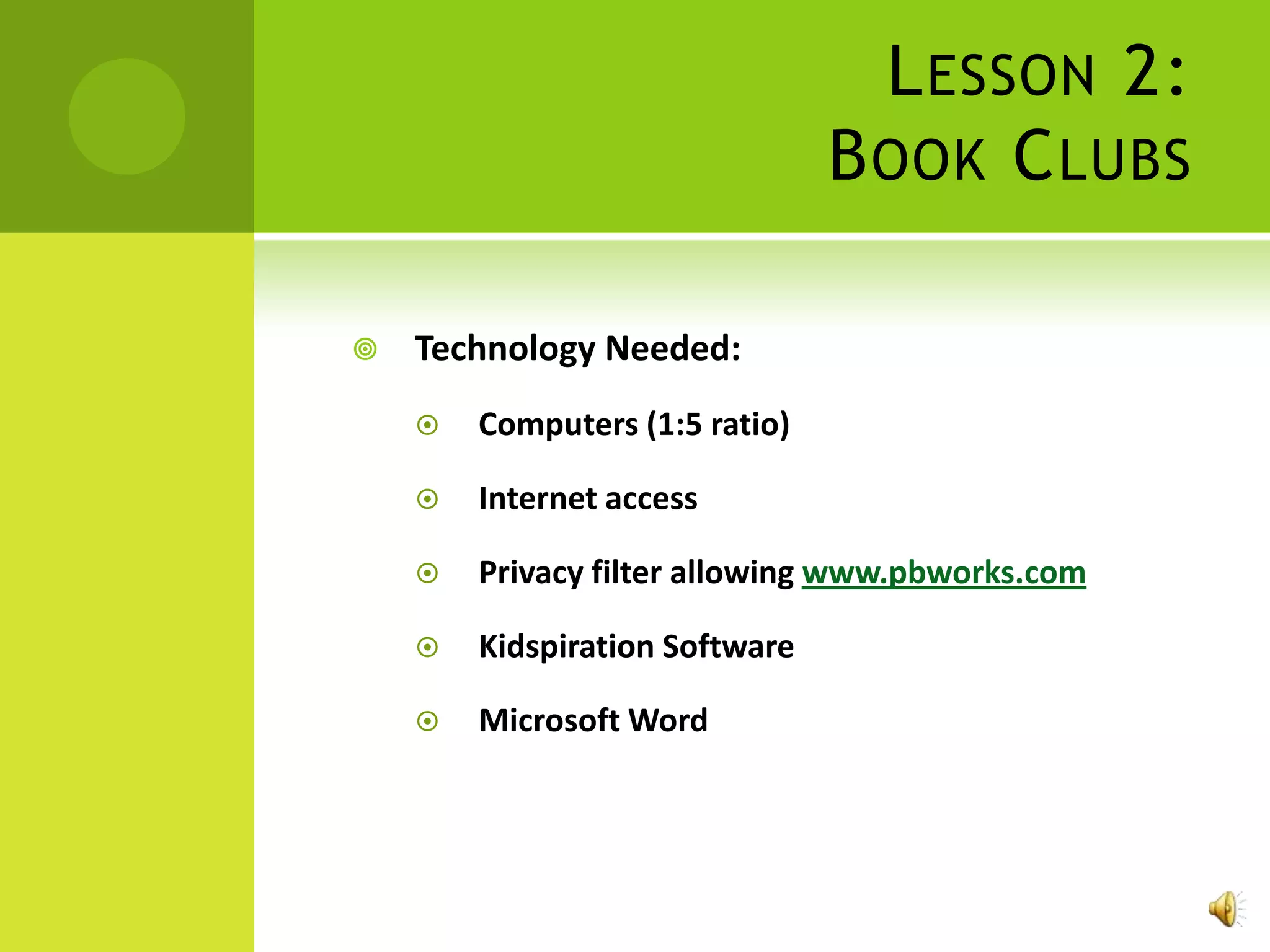 L ESSON 2:
                                B OOK C LUBS

   Technology Needed:
       Computers (1:5 ratio)

       Internet access

       Privacy filter allowing www.pbworks.com

       Kidspiration Software

       Microsoft Word
 