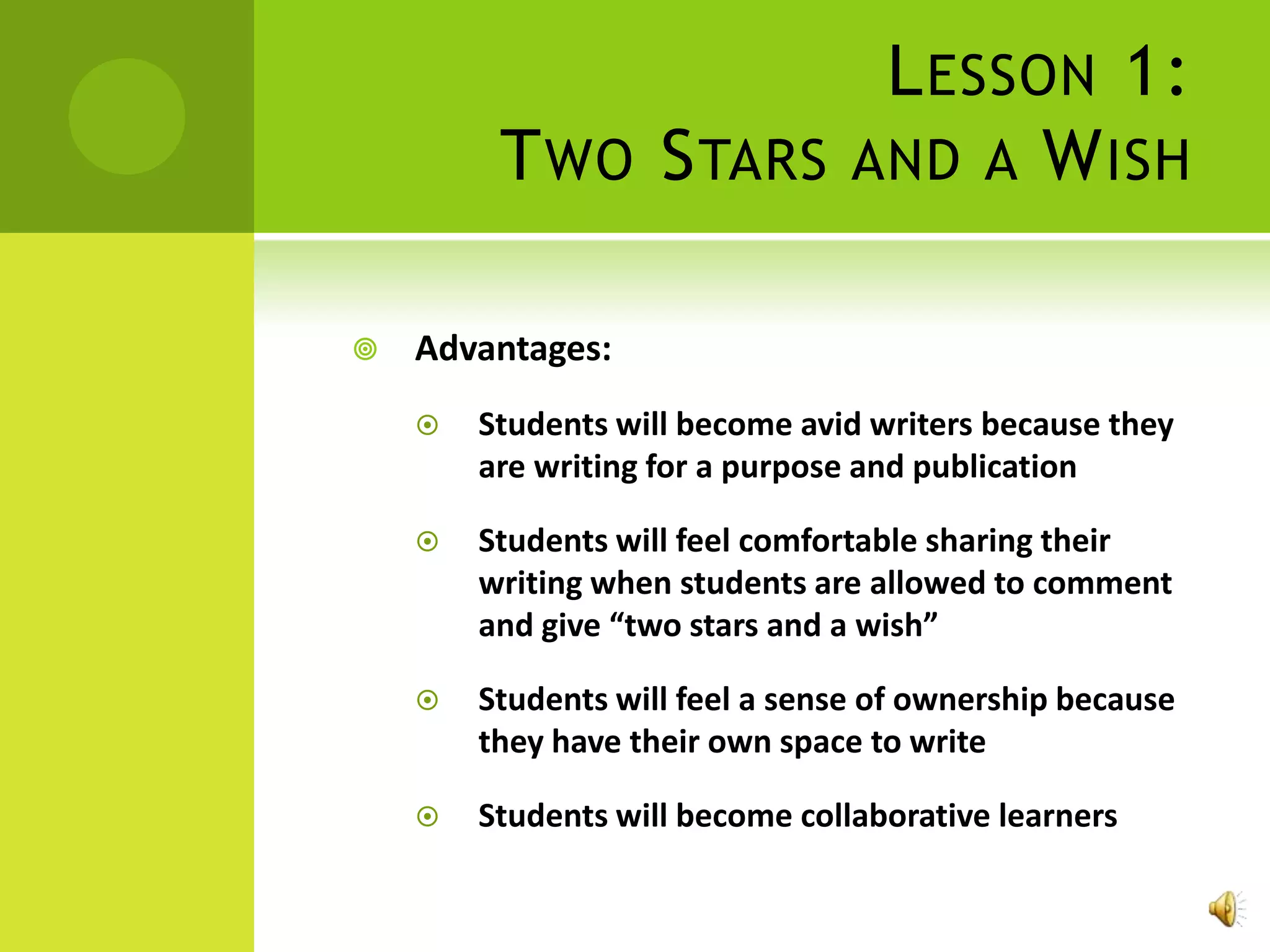 L ESSON 1:
         T WO S TARS AND A W ISH

   Advantages:
       Students will become avid writers because they
        are writing for a purpose and publication

       Students will feel comfortable sharing their
        writing when students are allowed to comment
        and give “two stars and a wish”

       Students will feel a sense of ownership because
        they have their own space to write

       Students will become collaborative learners
 