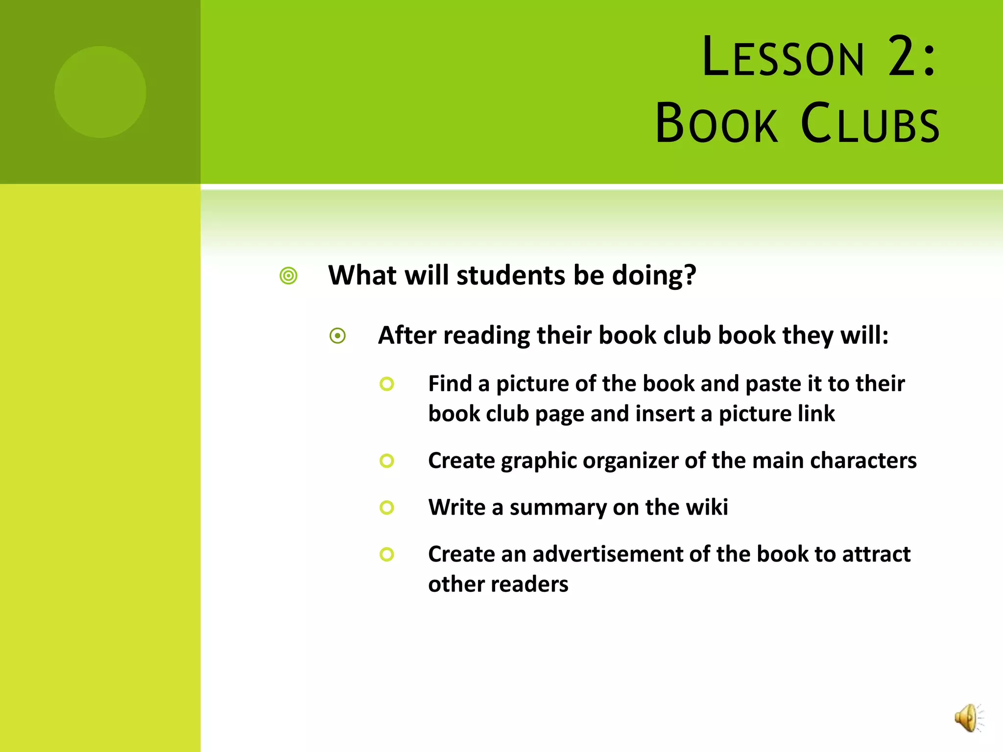 L ESSON 2:
                                  B OOK C LUBS

   What will students be doing?
       After reading their book club book they will:
           Find a picture of the book and paste it to their
            book club page and insert a picture link
           Create graphic organizer of the main characters
           Write a summary on the wiki
           Create an advertisement of the book to attract
            other readers
 