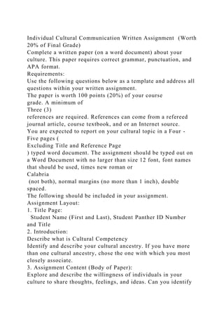 Individual Cultural Communication Written Assignment (Worth
20% of Final Grade)
Complete a written paper (on a word document) about your
culture. This paper requires correct grammar, punctuation, and
APA format.
Requirements:
Use the following questions below as a template and address all
questions within your written assignment.
The paper is worth 100 points (20%) of your course
grade. A minimum of
Three (3)
references are required. References can come from a refereed
journal article, course textbook, and or an Internet source.
You are expected to report on your cultural topic in a Four -
Five pages (
Excluding Title and Reference Page
) typed word document. The assignment should be typed out on
a Word Document with no larger than size 12 font, font names
that should be used, times new roman or
Calabria
(not both), normal margins (no more than 1 inch), double
spaced.
The following should be included in your assignment.
Assignment Layout:
1. Title Page:
Student Name (First and Last), Student Panther ID Number
and Title
2. Introduction:
Describe what is Cultural Competency
Identify and describe your cultural ancestry. If you have more
than one cultural ancestry, chose the one with which you most
closely associate.
3. Assignment Content (Body of Paper):
Explore and describe the willingness of individuals in your
culture to share thoughts, feelings, and ideas. Can you identify
 