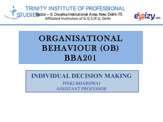 TRINITY INSTITUTE OF PROFESSIONAL
STUDIESSector – 9, DwarkaInstitutional Area, New Delhi-75
Affiliated Institution of G.G.S.IP.U, Delhi
ORGANISATIONAL
BEHAVIOUR (OB)
BBA201
INDIVIDUAL DECISION MAKING
PINKI BHARDWAJ
ASSISTANT PROFESSOR
 
