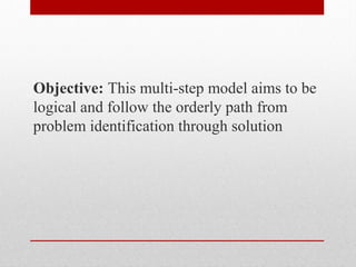 Objective: This multi-step model aims to be
logical and follow the orderly path from
problem identification through solution
 