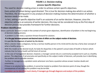 FIGURE 1.1: Decision-making
                                             process Specific Objective
    The need for decision making arises in order to achieve certain specific objectives.
    Every action of human being is goal directed. This is true for decision making also which is an action.
    Therefore, the starting point in any analysis of decision making involves the determination of whether a
    decision needs to be made.
    In fact, setting of specific objective itself is an outcome of an earlier decision. However, since the
    objective setting is an outcome of earlier decision, this may not be considered truly as the first step of
    decision process but provides framework for further decisions.
Problem Identification
Since a particular decision is made in the context of certain given objectives, identification of problem is the real beginning
     of decision-making process.
      A problem is a felt need, a question thrown forward for solution.
      It is the gap between present and desired state of affairs on the subject-matter of decision.
     It is just like the diagnosis of patient by the doctor.
     When a doctor makes a diagnosis, he has a normal, healthy person in his mind and he also has a fairly clear concept of
     what a healthy person is.
     With this model as the desired result, he looks for disparities in the patient's actual state of health or factors which
     indicate that his future health will fall short of normal.
      In the case of management decision, however, a manager cannot rely on a commonly accepted norm such as a healthy
     person. The objectives, if set precisely and specifically on the subject-matter of decision, will provide clue in identifying
     the problem and its possible solution.
      Further, in management, a problem exists whenever one faces a question whose answer involves doubt and
     uncertainty.
     If there is no solution to the problem, it cannot be treated as problem from decision point of view, though the
     consequences of not solving this problem may be terrible.
     A problem can be identified much clearly, if managers go through diagnosis and analysis of the problem.
 