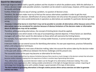 Search for Alternatives
A thorough diagnosis defines both a specific problem and the situation in which the problem exists. With this definition in
     mind, a decision maker seeks possible solutions. A problem can be solved in several ways, however, all the ways cannot
     be equally satisfying.
     Further, if there is only one way of solving a problem, no question of decision arises.
     Therefore, the decision maker must try to find out the various alternatives available In order to get the most
     satisfactory result of a decision. Identification of various alternatives not only serves the purpose of selecting the most
     satisfactory one, but it also avoids bottlenecks in operation as alternatives are available if a particular decision goes
     wrong.
      However, it should be borne in mind that it may not be possible to consider all alternatives either because some of the
     alternatives cannot be considered for selection because of obvious limitations of the decision maker or information
     about all alternatives may not be available.
     Therefore, while generating alternatives, the concept of limiting factor should be applied.
      A limiting factor is one which stands in the way of accomplishing a desired objective. If these factors arc identified,
     managers will confine their search for alternatives to those which will overcome the limiting factors.
     For example, if an organization has limitation in raising sizable finances, it cannot consider projects involving high
     investment.
     A decision maker can use several sources for identifying alternatives: his own past experience, practices followed by
     others, and using creative techniques.
      Past experience, applied in most cases of decision making, takes into account the actions taken by the decision maker
     in the past with obvious differences between the former challenges and the present one.
     The successful action of the past may become an alternative for the future.
    This is a very simple approach but has obvious limitations because there may be so much changes in the decision context that old action
    becomes totally irrelevant. Copying from the experience of others is another way of generating alternatives.
     Thus, alternatives used by successful decision makers can be thought of as alternatives of decision making. This is also
    practiced by many organizations after making suitable amendments in the light of changed decision context. Importing of
    technology from foreign countries with suitable changes is good example of this type of alternatives.
     The third method of generating alternatives is through creative process where various exercises are taken to generate
    entirely new ideas.
 