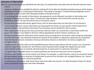 Evaluation of Alternatives
After the various alternatives are identified, the next step is to evaluate them and select the one that will meet the choice
     criteria.
      However, all alternatives available for decision making will not be taken for detailed evaluation because of the obvious
     limitations of managers in evaluating all alternatives. The energy of managers is limited and psychologically most of
     them prefer to work on plans that have good prospect of being carried out.
     In narrowing down the number of alternatives, two approaches can be followed: constraint on alternatives and
     grouping of alternatives of similar nature. The decision maker develops a list of limits that must be met by a
     satisfactory solution. He may treat these limits as constraints, that is.
     he may check proposed alternatives against limits, and if an alternative does not meet them, he can discard it.
      In the second approach, various alternatives can be grouped into classes on some specific criteria important to
     decision making. A representative alternative from one group may be selected for future analysis.
     Then, having found the group that shows up the best, decision maker can concentrate on alternatives within this
     group. This method is very helpful in decision making regarding the location of plant, warehouse, etc.
     Having narrowed down the alternatives which require serious consideration, the decision maker will go for evaluating
     how each alternative may contribute towards the solution of the problem or objectives supposed to be achieved by
     implementing the decision. Evaluation of various alternatives dissects an alternative into various tangible and
     intangible factors.
      Tangible factors are those which can be quantified because they are quite obvious like the cost per unit, investment
     required, output to be received, etc. Such factors can be measured easily, though their happening may not be
     measured with certainty; for example, demand projection at a given price in a particular alternative.
      As against these, intangible factors are mostly qualitative and cannot be measured in terms of quantity.
     Therefore, some definitions can be used for such factors. For example, in a plant location, various non-economic factors
     like psychological problem arising out of displacement of persons from the plant site, ecological balance, etc., have to
     be taken into account which cannot be quantified.
      In evaluating an alternative, both these factors have to be taken into account. For determining the impact of a factor,
     various quantitative techniques have been developed.
 