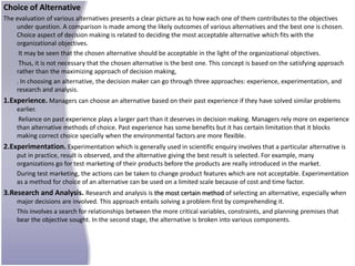 Choice of Alternative
The evaluation of various alternatives presents a clear picture as to how each one of them contributes to the objectives
    under question. A comparison is made among the likely outcomes of various alternatives and the best one is chosen.
    Choice aspect of decision making is related to deciding the most acceptable alternative which fits with the
    organizational objectives.
     It may be seen that the chosen alternative should be acceptable in the light of the organizational objectives.
     Thus, it is not necessary that the chosen alternative is the best one. This concept is based on the satisfying approach
    rather than the maximizing approach of decision making,
    . In choosing an alternative, the decision maker can go through three approaches: experience, experimentation, and
    research and analysis.
1.Experience. Managers can choose an alternative based on their past experience if they have solved similar problems
    earlier.
     Reliance on past experience plays a larger part than it deserves in decision making. Managers rely more on experience
    than alternative methods of choice. Past experience has some benefits but it has certain limitation that it blocks
    making correct choice specially when the environmental factors are more flexible.
2.Experimentation. Experimentation which is generally used in scientific enquiry involves that a particular alternative is
    put in practice, result is observed, and the alternative giving the best result is selected. For example, many
    organizations go for test marketing of their products before the products are really introduced in the market.
    During test marketing, the actions can be taken to change product features which are not acceptable. Experimentation
    as a method for choice of an alternative can be used on a limited scale because of cost and time factor.
3.Research and Analysis. Research and analysis is the most certain method of selecting an alternative, especially when
    major decisions are involved. This approach entails solving a problem first by comprehending it.
    This involves a search for relationships between the more critical variables, constraints, and planning premises that
    bear the objective sought. In the second stage, the alternative is broken into various components.
 