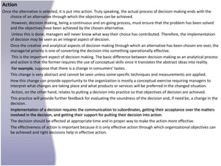 Action
Once the alternative is selected, it is put into action. Truly speaking, the actual process of decision making ends with the
    choice of an alternative through which the objectives can be achieved.
     However, decision making, being a continuous and on-going process, must ensure that the problem has been solved
    and the objectives have been achieved by the chosen alternative.
     Unless this is done, managers will never know what way their choice has contributed. Therefore, the implementation
    of decision may be seen as an integral aspect of decision.
    Once the creative and analytical aspects of decision making through which an alternative has been chosen are over, the
    managerial priority is one of converting the decision into something operationally effective.
     This is the important aspect of decision making. The basic difference between decision making as an analytical process
    and action is that the former requires the use of conceptual skills since it translates the abstract ideas into reality.
     For example, suppose that there is a change in consumers' tastes.
    This change is very abstract and cannot be seen unless some specific techniques and measurements are applied.
    How this change can provide opportunity to the organization is mostly a conceptual exercise requiring managers to
    interpret what changes are taking place and what products or services will be preferred in the changed situation.
     Action, on the other hand, relates to putting a decision into practice so that objectives of decision are achieved.
    This practice will provide further feedback for evaluating the soundness of the decision and, if need be, a change in the
    decision.
    Implementation of a decision requires the communication to subordinates, getting their acceptance over the matters
    involved in the decision, and getting their support for putting their decision into action.
    The decision should be effected at appropriate time and in proper way to make the action more effective.
    The effectiveness of action is important because it is only effective action through which organizational objectives can
    be achieved and right decisions help in effective action.
 