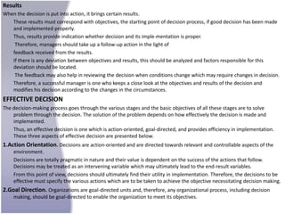 Results
When the decision is put into action, it brings certain results.
   These results must correspond with objectives, the starting point of decision process, if good decision has been made
   and implemented properly.
   Thus, results provide indication whether decision and its imple-mentation is proper.
    Therefore, managers should take up a follow-up action in the light of
   feedback received from the results.
   If there is any deviation between objectives and results, this should be analyzed and factors responsible for this
   deviation should be located.
    The feedback may also help in reviewing the decision when conditions change which may require changes in decision.
   Therefore, a successful manager is one who keeps a close look at the objectives and results of the decision and
   modifies his decision according to the changes in the circumstances.
EFFECTIVE DECISION
The decision-making process goes through the various stages and the basic objectives of all these stages are to solve
    problem through the decision. The solution of the problem depends on how effectively the decision is made and
    implemented.
    Thus, an effective decision is one which is action-oriented, goal-directed, and provides efficiency in implementation.
    These three aspects of effective decision are presented below.
1.Action Orientation. Decisions are action-oriented and are directed towards relevant and controllable aspects of the
    environment.
    Decisions are totally pragmatic in nature and their value is dependent on the success of the actions that follow.
    Decisions may be treated as an intervening variable which may ultimately lead to the end-result variables.
    From this point of view, decisions should ultimately find their utility in implementation. Therefore, the decisions to be
    effective must specify the various actions which are to be taken to achieve the objective necessitating decision making.
2.Goal Direction. Organizations are goal-directed units and, therefore, any organizational process, including decision
    making, should be goal-directed to enable the organization to meet its objectives.
 