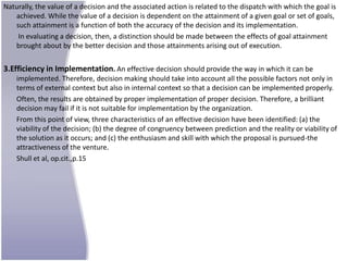 Naturally, the value of a decision and the associated action is related to the dispatch with which the goal is
   achieved. While the value of a decision is dependent on the attainment of a given goal or set of goals,
   such attainment is a function of both the accuracy of the decision and its implementation.
    In evaluating a decision, then, a distinction should be made between the effects of goal attainment
   brought about by the better decision and those attainments arising out of execution.


3.Efficiency in Implementation. An effective decision should provide the way in which it can be
    implemented. Therefore, decision making should take into account all the possible factors not only in
    terms of external context but also in internal context so that a decision can be implemented properly.
    Often, the results are obtained by proper implementation of proper decision. Therefore, a brilliant
    decision may fail if it is not suitable for implementation by the organization.
    From this point of view, three characteristics of an effective decision have been identified: (a) the
    viability of the decision; (b) the degree of congruency between prediction and the reality or viability of
    the solution as it occurs; and (c) the enthusiasm and skill with which the proposal is pursued-the
    attractiveness of the venture.
    Shull et al, op.cit.,p.15
 