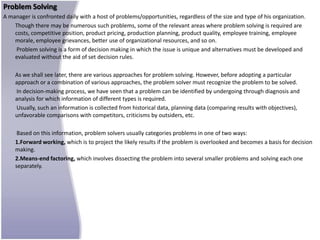Problem Solving
A manager is confronted daily with a host of problems/opportunities, regardless of the size and type of his organization.
    Though there may be numerous such problems, some of the relevant areas where problem solving is required are
    costs, competitive position, product pricing, production planning, product quality, employee training, employee
    morale, employee grievances, better use of organizational resources, and so on.
     Problem solving is a form of decision making in which the issue is unique and alternatives must be developed and
    evaluated without the aid of set decision rules.

    As we shall see later, there are various approaches for problem solving. However, before adopting a particular
    approach or a combination of various approaches, the problem solver must recognize the problem to be solved.
    In decision-making process, we have seen that a problem can be identified by undergoing through diagnosis and
    analysis for which information of different types is required.
    Usually, such an information is collected from historical data, planning data (comparing results with objectives),
    unfavorable comparisons with competitors, criticisms by outsiders, etc.

     Based on this information, problem solvers usually categories problems in one of two ways:
    1.Forward working, which is to project the likely results if the problem is overlooked and becomes a basis for decision
    making.
    2.Means-end factoring, which involves dissecting the problem into several smaller problems and solving each one
    separately.
 
