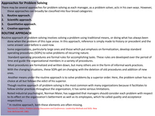 Approaches for Problem Solving
There may be several approaches for problem solving as each manager, as a problem solver, acts in his own ways. However,
    these approaches can broadly be classified into four broad categories:
1. Routine approach.
2. Scientific approach.
3. Quantitative approach.
4. Creative approach.
ROUTINE APPROACH
Routine approach of problem solving involves solving a problem using traditional means, or doing what has always been
    done when the problem of this type arose. In this approach, reference is simply made to history or precedent and the
    same answer used before is used now.
    Some organizations, particularly large ones and those which put emphasis on formalization, develop standard
    operating procedures (SOPs) to solve problems of recurring nature.
     Standard operating procedures are formal rules for accomplishing tasks. These rules are developed over the period of
    time and guide the organizational members in a variety of procedures.
     Most procedures are formalized and written down, but many others are in the form of informal work practices.
    With the changing situations, these SOPs get on changing with the deletion of old procedures and addition of new
    ones.
     Another means under the routine approach is to solve problems by a superior order. Here, the problem solver has no
    choice at all but follows the edict of his superior.
    Though routine approach of problem solving is the most common with many organizations because it facilitates to
    follow similar practices throughout the organization, it has some serious limitations.
    Noted industrial psychologist, Norman Maier, has suggested that managers should consider each problem with respect
    to its effect on the organization's betterment as well as its employees, which he called quality and acceptance
    respectively.
    " In routine approach, both these elements are often missing.
    7Norman R.F. Malre. Problem Solving Discussions and Conferences: Leadership Methods and Skills. New
    York: McGraw-Hill. 1983.
 