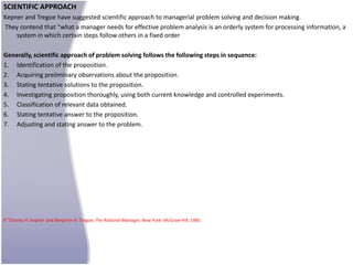SCIENTIFIC APPROACH
Kepner and Tregoe have suggested scientific approach to managerial problem solving and decision making.
They contend that "what a manager needs for effective problem analysis is an orderly system for processing information, a
    system in which certain steps follow others in a fixed order

Generally, scientific approach of problem solving follows the following steps in sequence:
1. Identification of the proposition.
2. Acquiring preliminary observations about the proposition.
3. Stating tentative solutions to the proposition.
4. Investigating proposition thoroughly, using both current knowledge and controlled experiments.
5. Classification of relevant data obtained.
6. Stating tentative answer to the proposition.
7. Adjusting and stating answer to the problem.




8 "Charles H. Kepner and Benjamin B. Tregoe, The Rational Manager, New York: McGraw Hill. 1985.
 