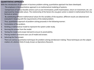 QUANTITATIVE APPROACH
With the introduction of computers in business problem solving, quantitative approach has been developed.
     The emphasis in the quantitative approach is on mathematical modeling of systems.
     Comparisons of various feasible actions such as cost minimization, profit maximization, return on investment, etc. are
    expressed by measurable values. The relationship of the factors for any given action is stated in mathematical form-by
    formula or action.
     By substituting different mathematical values for the variables of the equation, different results are obtained and
    evaluated in keeping with the requirements of the stated problem.
    Thus, quantitative approach of problem solving proceeds in the following manner:
1. Formulation of the problem.
2. Building a mathematical model to represent the system under study.
3. Deriving the answer from the model.
4. Testing the model and answer derived to ensure its practicability.
5. Placing needed constraints over use of model and answer.
6. Selecting the final answer.
    There are various quantitative techniques for problem solving and decision making. These techniques are the subject
    matters of a distinct field of study, known as Operations Research.
 