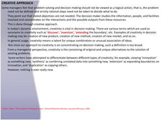 CREATIVE APPROACH
Some managers feel that problem solving and decision making should not be viewed as a logical action, that is, the problem
   need not be defined and strictly rational steps need not be taken to decide what to do.
   They point out that stated objectives are not needed. The decision maker studies the information, people, and facilities
   involved and concentrates on the interactions and the possible outputs from these resources.
   This is done through creative approach.
   In today's dynamic environment, creativity is vital in decision making. There are various terms which are used as
   synonyms to creativity such as 'discover', 'invention', 'extending the boundary', etc. Examples of creativity in decision
   making may be creation of new product, creation of new method, creation of new market, and so on.
   In general usage, creativity means a talent for unique combination or unusual association of ideas.
    But since our approach to creativity is on concentrating on decision making, such a definition is too broad.
   From a managerial perspective, creativity is the conceiving of original and unique alternatives to the solution of
   existing problems.
    Some writers have attempted to differentiate between different types of creativity; for example, viewing 'innovation'
   as something new, 'synthesis' as combining unrelated data into something new, 'extension' as expanding boundaries on
   innovation, and 'duplication' as copying others.
   However, nothing is ever really new.




9   John F. Mee, "The Creative Thinking Process." Harvard Business Review, January-February, 1956.
 